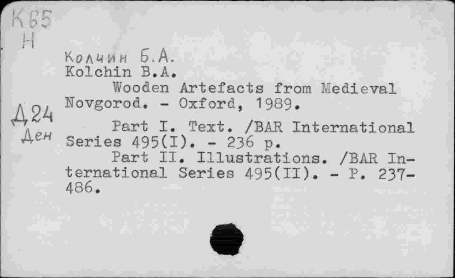 ﻿H
A2A
Ден
Колмин 5-А.
Kolchin В.А»
Wooden Artefacts from Medieval Novgorod. - Oxford, 1989.
Part I. Text. /BAR International Series 495(1). - 236 p.
Part II. Illustrations. /BAR International Series 495(11). - P. 237-486.